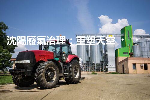 沈陽廢氣治理：重塑天空，還我清新！